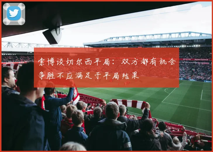 索博谈切尔西平局：双方都有机会争胜不应满足于平局结果