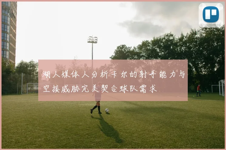湖人媒体人分析卡尔的射手能力与空接威胁完美契合球队需求