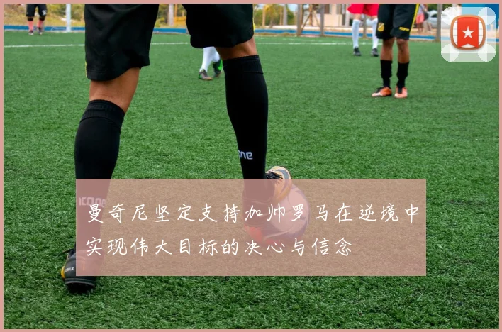 曼奇尼坚定支持加帅罗马在逆境中实现伟大目标的决心与信念