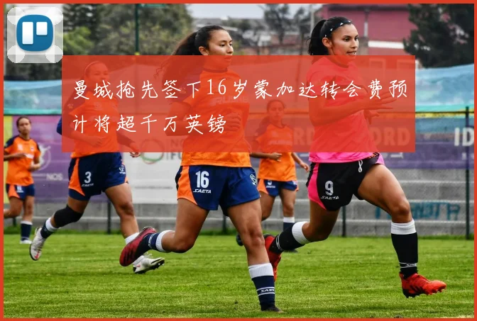 曼城抢先签下16岁蒙加达转会费预计将超千万英镑