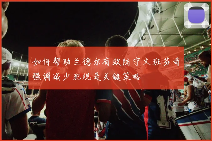 如何帮助兰德尔有效防守文班芬奇强调减少犯规是关键策略