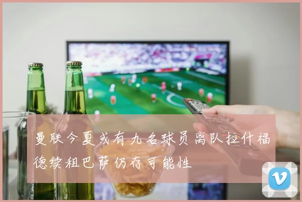 曼联今夏或有九名球员离队拉什福德续租巴萨仍存可能性