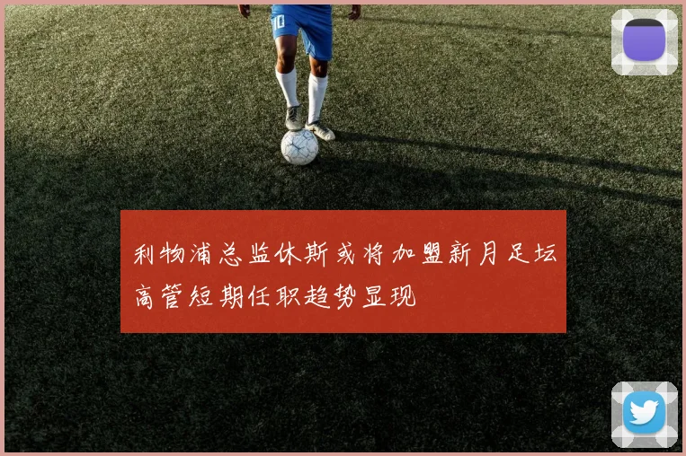 利物浦总监休斯或将加盟新月足坛高管短期任职趋势显现