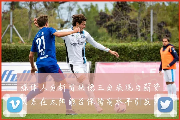 媒体人分析肯纳德三分表现与薪资关系在太阳能否保持高水平引发关注