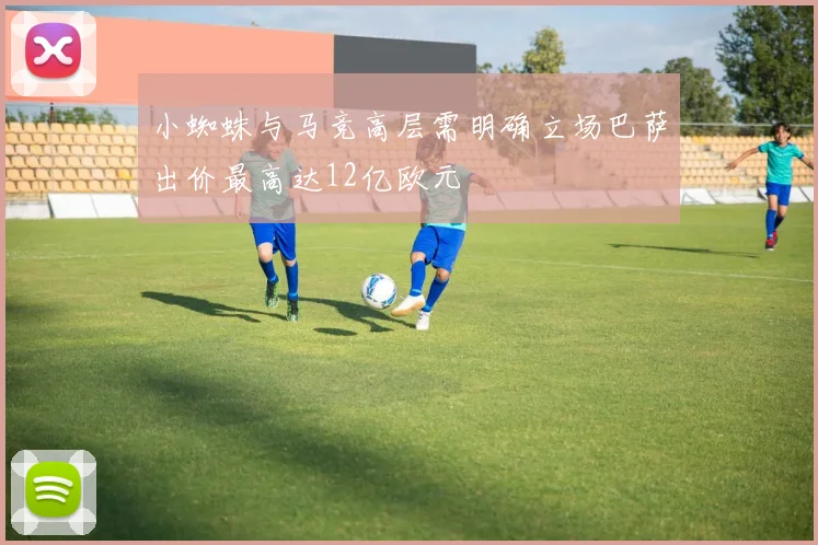 小蜘蛛与马竞高层需明确立场巴萨出价最高达12亿欧元