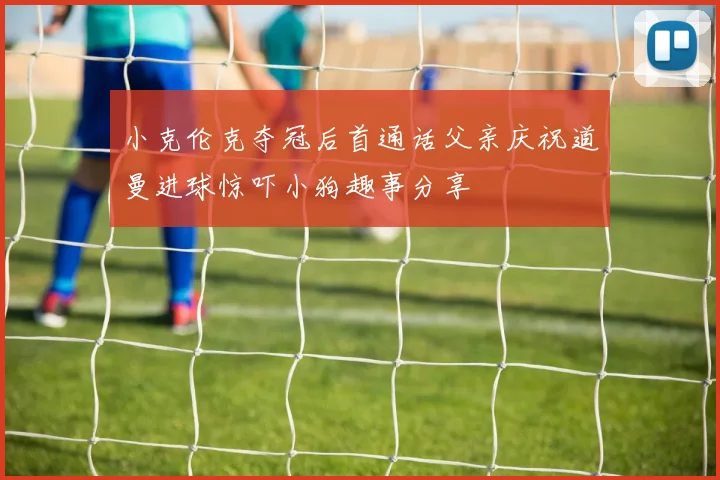 小克伦克夺冠后首通话父亲庆祝道曼进球惊吓小狗趣事分享
