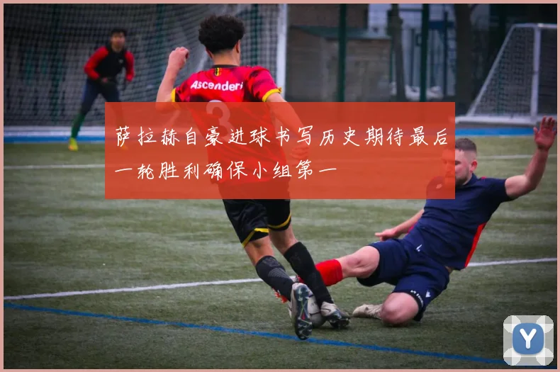 萨拉赫自豪进球书写历史期待最后一轮胜利确保小组第一