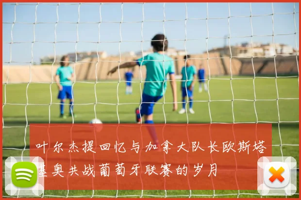 叶尔杰提回忆与加拿大队长欧斯塔基奥共战葡萄牙联赛的岁月