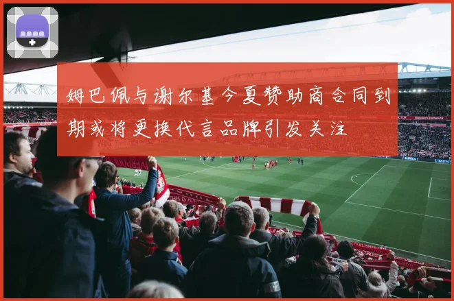 姆巴佩与谢尔基今夏赞助商合同到期或将更换代言品牌引发关注