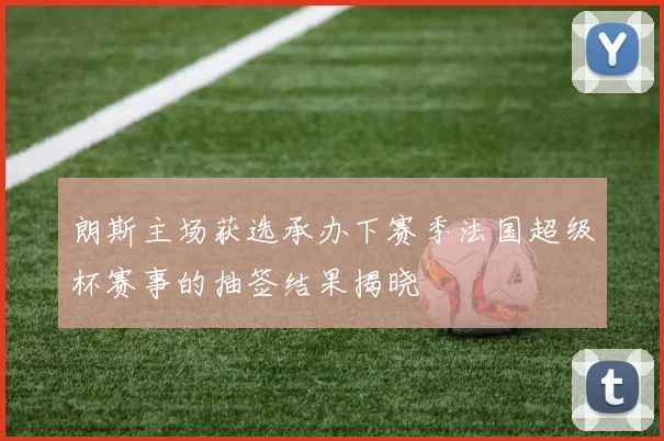 朗斯主场获选承办下赛季法国超级杯赛事的抽签结果揭晓