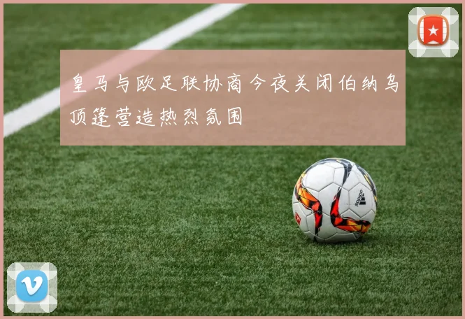 皇马与欧足联协商今夜关闭伯纳乌顶篷营造热烈氛围