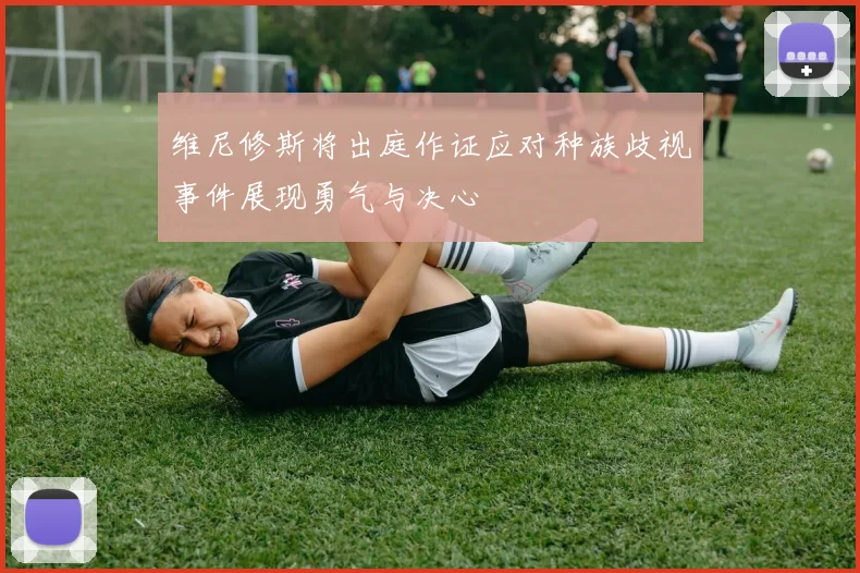 维尼修斯将出庭作证应对种族歧视事件展现勇气与决心