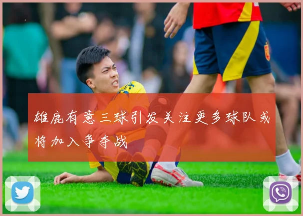 雄鹿有意三球引发关注更多球队或将加入争夺战