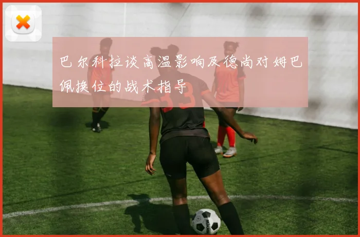巴尔科拉谈高温影响及德尚对姆巴佩换位的战术指导