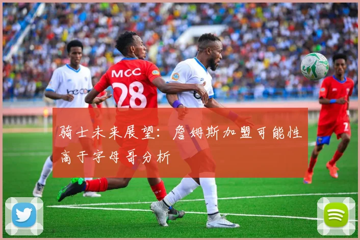 骑士未来展望：詹姆斯加盟可能性高于字母哥分析