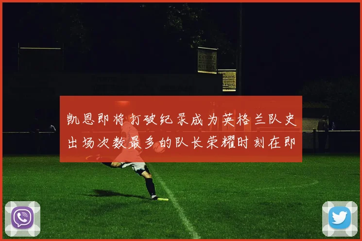 凯恩即将打破纪录成为英格兰队史出场次数最多的队长荣耀时刻在即