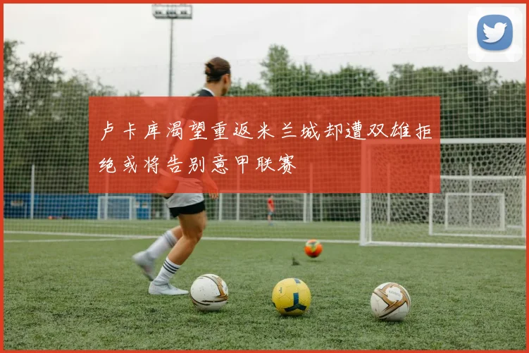 卢卡库渴望重返米兰城却遭双雄拒绝或将告别意甲联赛