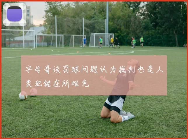 字母哥谈罚球问题认为裁判也是人类犯错在所难免