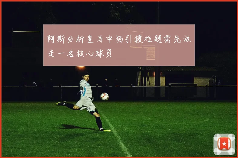 阿斯分析皇马中场引援难题需先放走一名核心球员