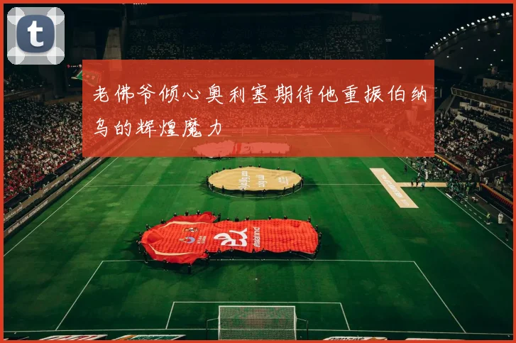 老佛爷倾心奥利塞期待他重振伯纳乌的辉煌魔力