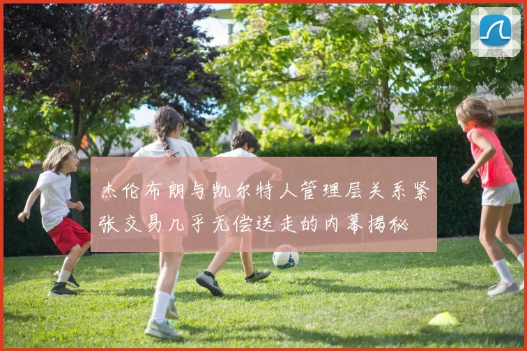 杰伦布朗与凯尔特人管理层关系紧张交易几乎无偿送走的内幕揭秘