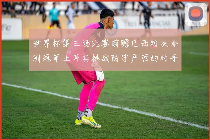 世界杯第三场比赛前瞻巴西对决非洲冠军土耳其挑战防守严密的对手