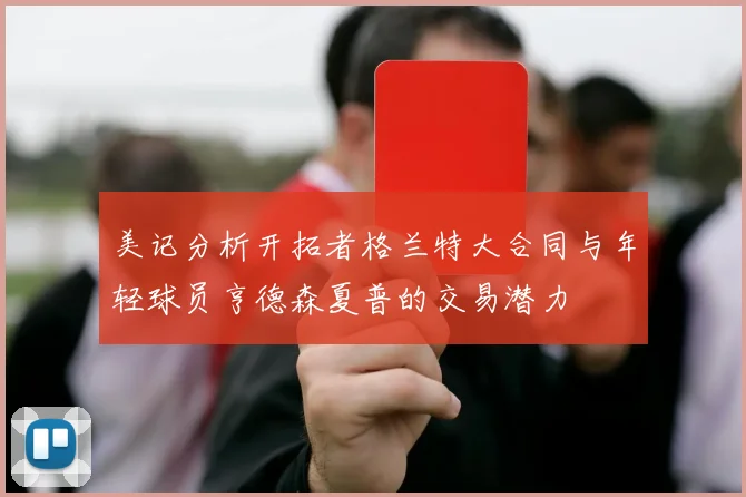 美记分析开拓者格兰特大合同与年轻球员亨德森夏普的交易潜力