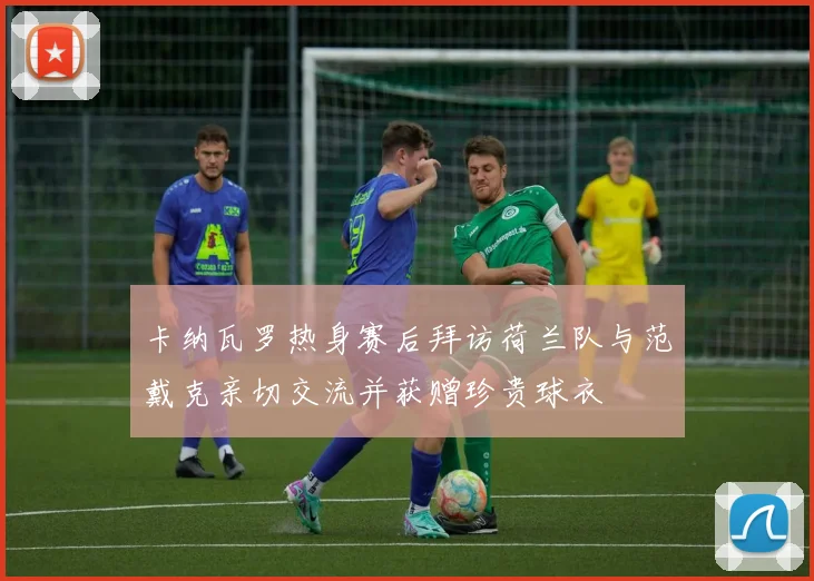 卡纳瓦罗热身赛后拜访荷兰队与范戴克亲切交流并获赠珍贵球衣