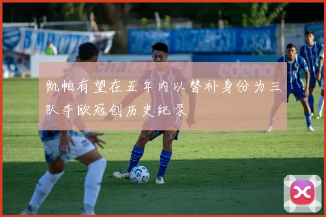 凯帕有望在五年内以替补身份为三队夺欧冠创历史纪录