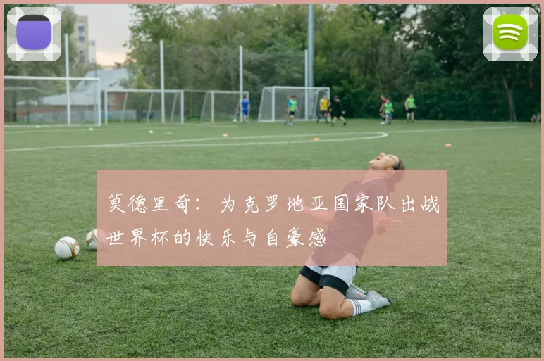 莫德里奇：为克罗地亚国家队出战世界杯的快乐与自豪感