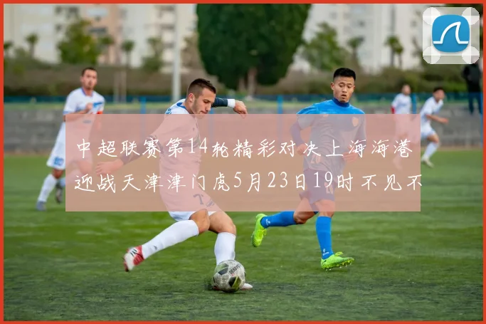 中超联赛第14轮精彩对决上海海港迎战天津津门虎5月23日19时不见不散