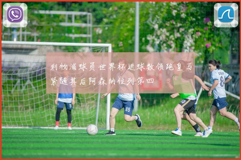 利物浦球员世界杯进球数领跑皇马紧随其后阿森纳位列第四