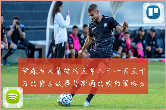伊森与火箭续约五年八千一百五十万的背后故事与斯通的续约策略分析