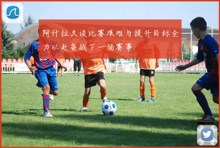 阿什拉夫谈比赛艰难与提升目标全力以赴备战下一场赛事