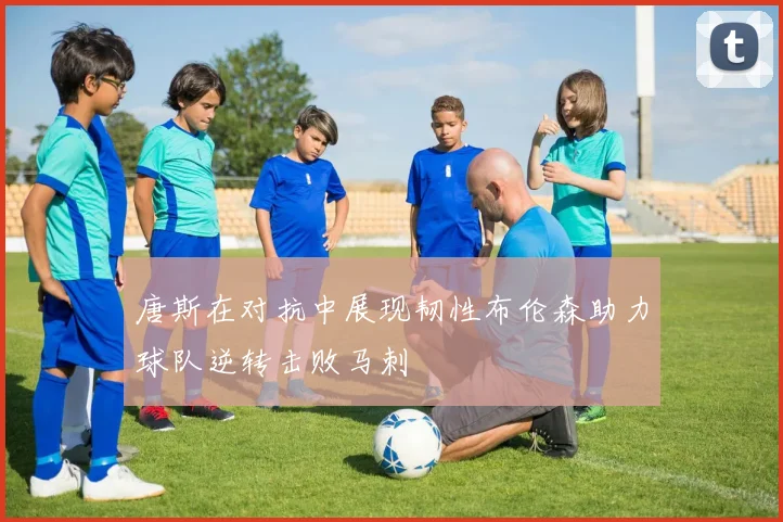 唐斯在对抗中展现韧性布伦森助力球队逆转击败马刺