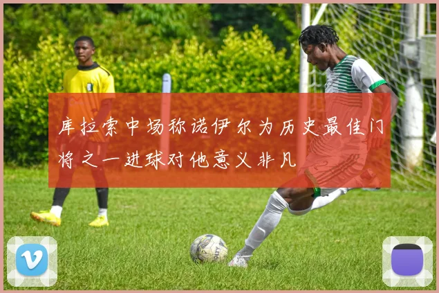 库拉索中场称诺伊尔为历史最佳门将之一进球对他意义非凡