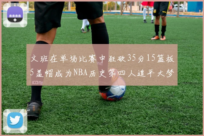 文班在单场比赛中狂砍35分15篮板5盖帽成为NBA历史第四人追平大梦鲨鱼天勾