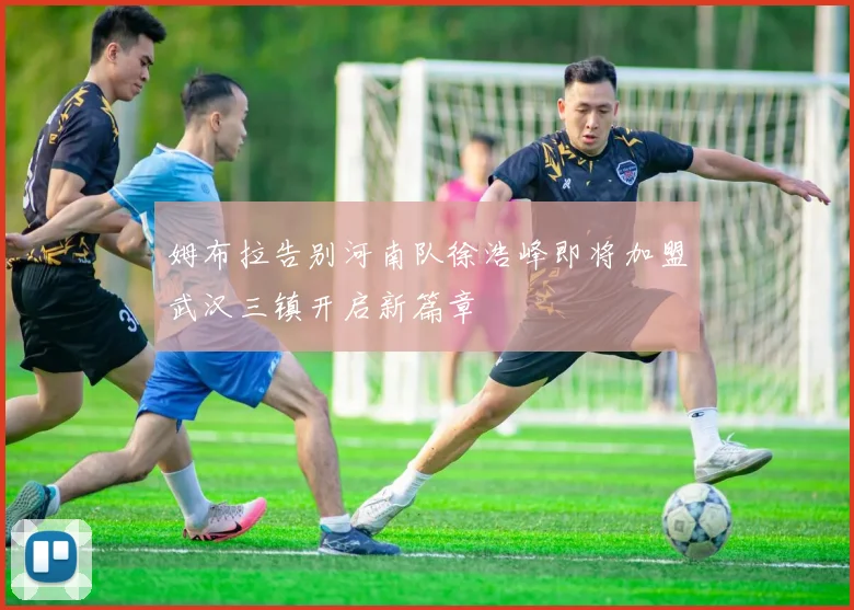 姆布拉告别河南队徐浩峰即将加盟武汉三镇开启新篇章